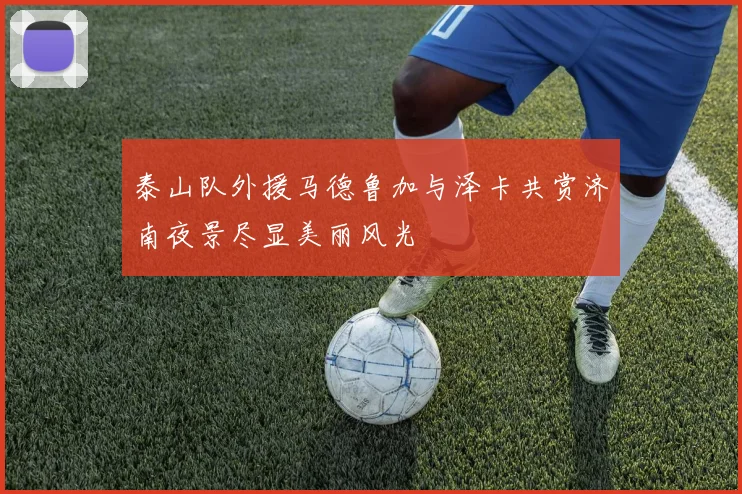 泰山队外援马德鲁加与泽卡共赏济南夜景尽显美丽风光