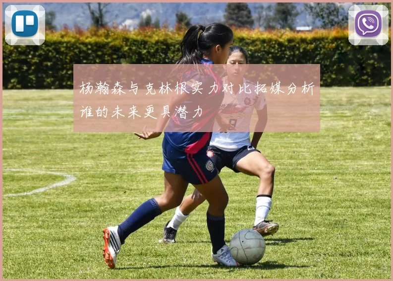 杨瀚森与克林根实力对比拓媒分析谁的未来更具潜力