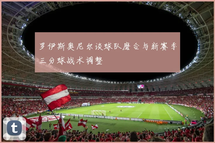 罗伊斯奥尼尔谈球队磨合与新赛季三分球战术调整