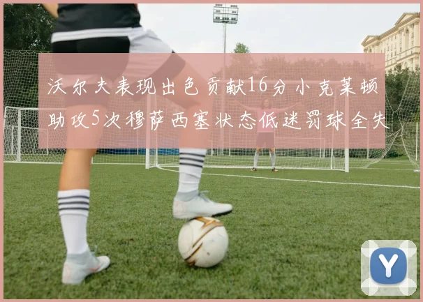 沃尔夫表现出色贡献16分小克莱顿助攻5次穆萨西塞状态低迷罚球全失