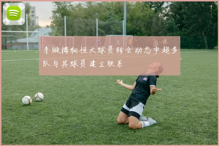 李璇揭秘恒大球员转会动态中超多队与其球员建立联系