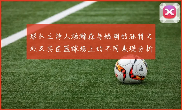 球队主持人杨瀚森与姚明的独特之处及其在篮球场上的不同表现分析
