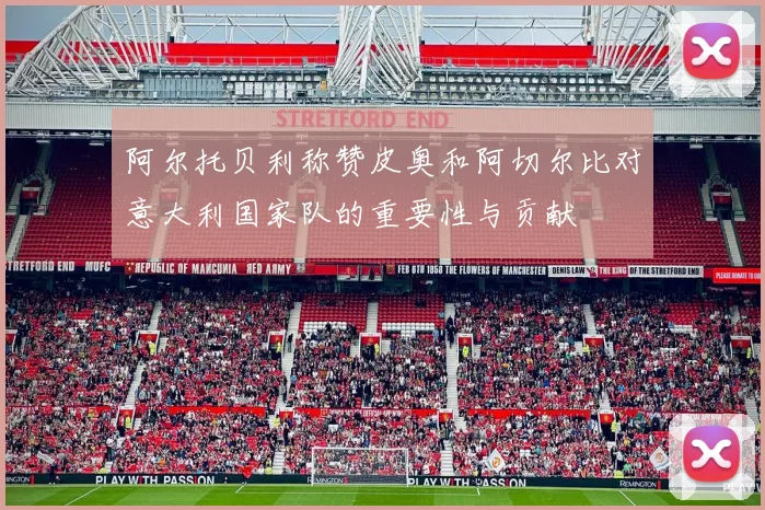 阿尔托贝利称赞皮奥和阿切尔比对意大利国家队的重要性与贡献