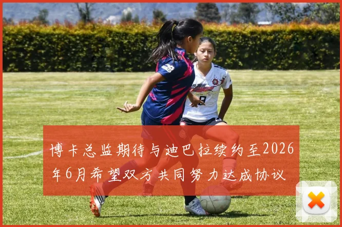 博卡总监期待与迪巴拉续约至2026年6月希望双方共同努力达成协议