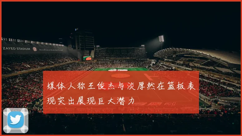 媒体人称王俊杰与淡厚然在篮板表现突出展现巨大潜力