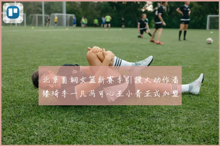 北京首钢女篮新赛季引援大动作潘臻琦李一凡冯可心王小青正式加盟