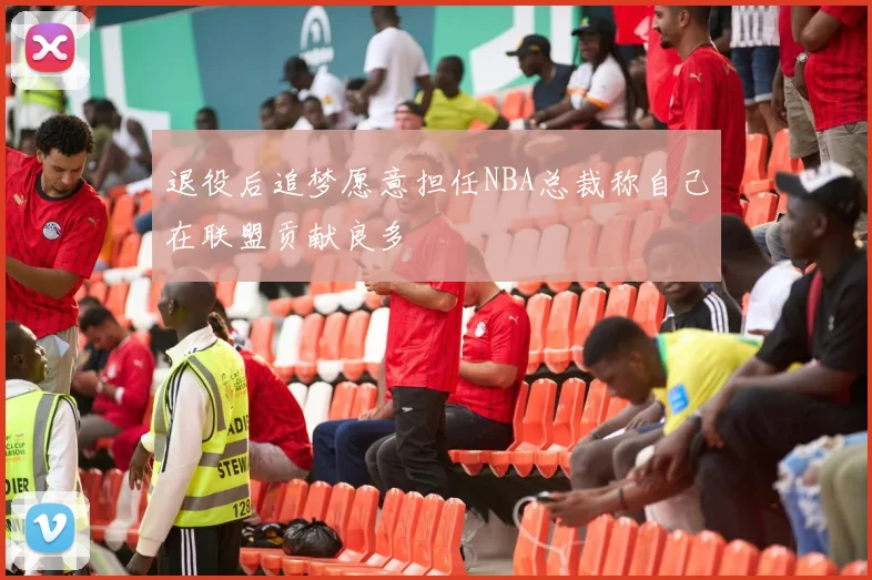 退役后追梦愿意担任NBA总裁称自己在联盟贡献良多
