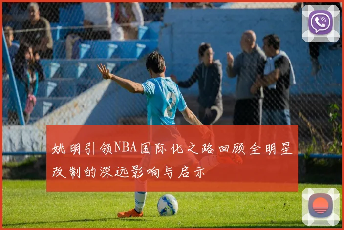 姚明引领NBA国际化之路回顾全明星改制的深远影响与启示