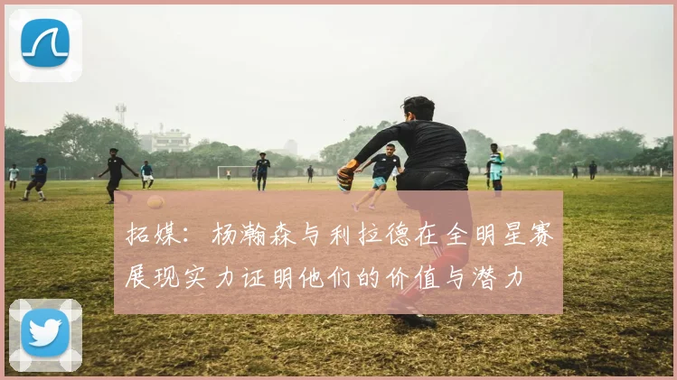 拓媒：杨瀚森与利拉德在全明星赛展现实力证明他们的价值与潜力