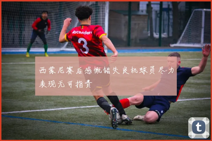 西蒙尼赛后感慨错失良机球员尽力表现无可指责