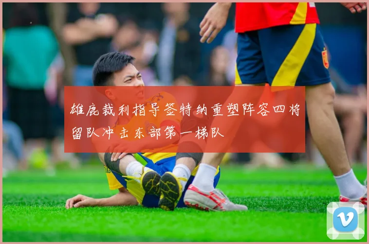 雄鹿裁利指导签特纳重塑阵容四将留队冲击东部第一梯队