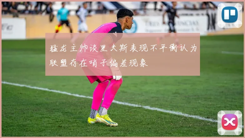 猛龙主帅谈里夫斯表现不平衡认为联盟存在哨子偏差现象