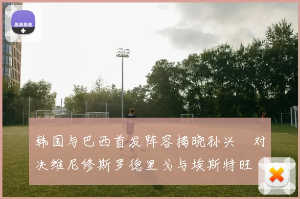 韩国与巴西首发阵容揭晓孙兴慜对决维尼修斯罗德里戈与埃斯特旺