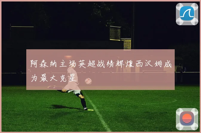 阿森纳主场英超战绩辉煌西汉姆成为最大克星