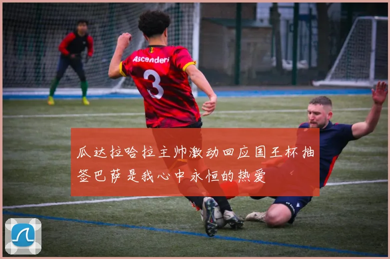 瓜达拉哈拉主帅激动回应国王杯抽签巴萨是我心中永恒的热爱
