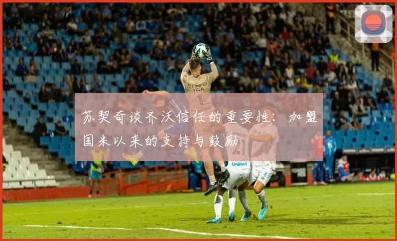 苏契奇谈齐沃信任的重要性：加盟国米以来的支持与鼓励