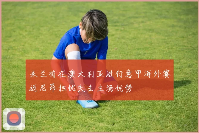 米兰将在澳大利亚进行意甲海外赛迈尼昂担忧失去主场优势
