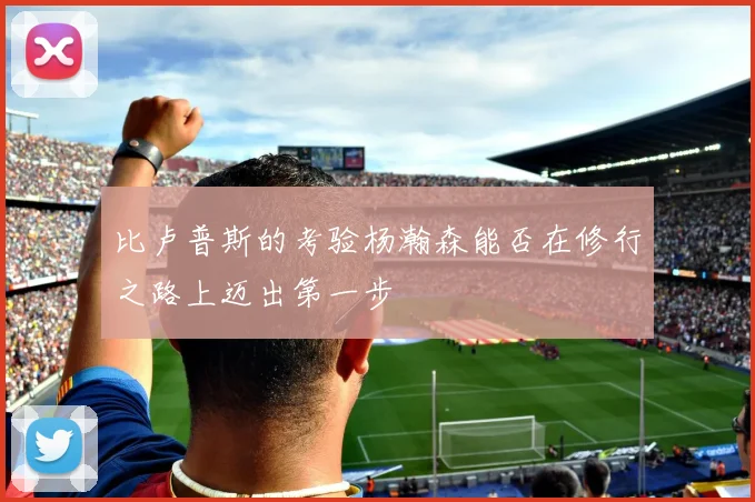 比卢普斯的考验杨瀚森能否在修行之路上迈出第一步