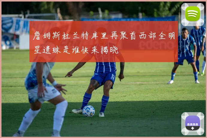 詹姆斯杜兰特库里再聚首西部全明星遗珠是谁快来揭晓