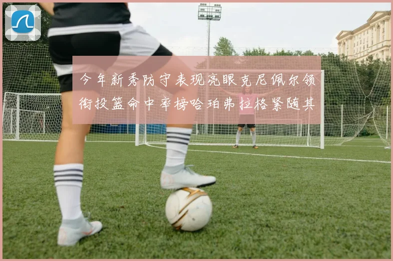 今年新秀防守表现亮眼克尼佩尔领衔投篮命中率榜哈珀弗拉格紧随其后