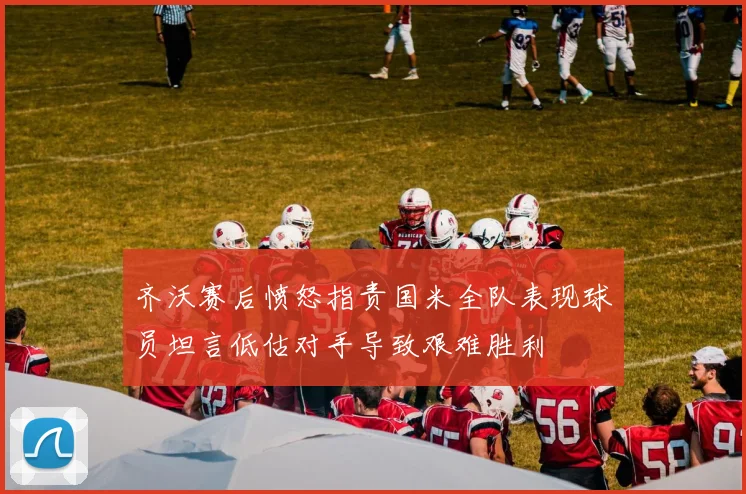 齐沃赛后愤怒指责国米全队表现球员坦言低估对手导致艰难胜利