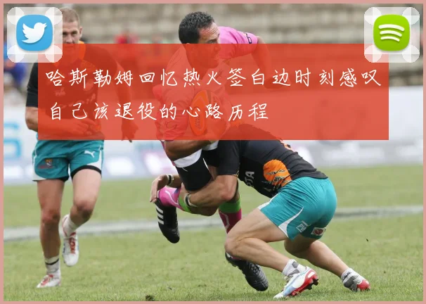 哈斯勒姆回忆热火签白边时刻感叹自己该退役的心路历程