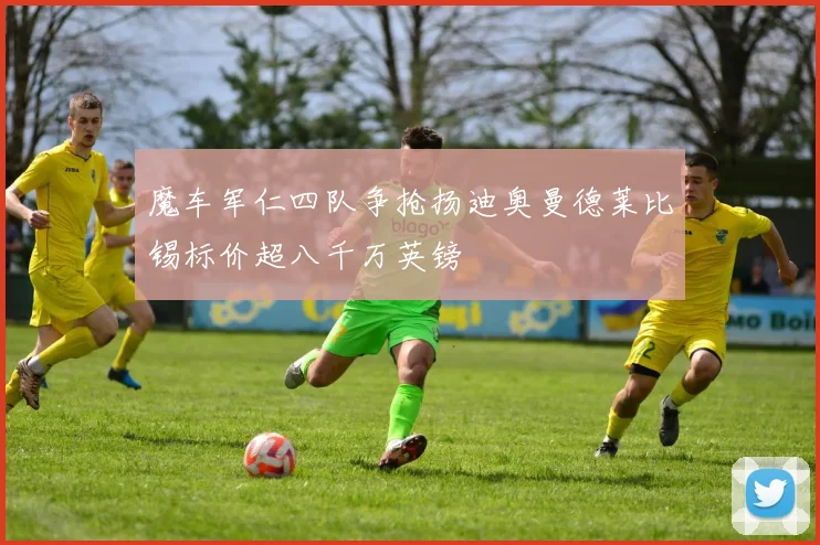 魔车军仁四队争抢扬迪奥曼德莱比锡标价超八千万英镑