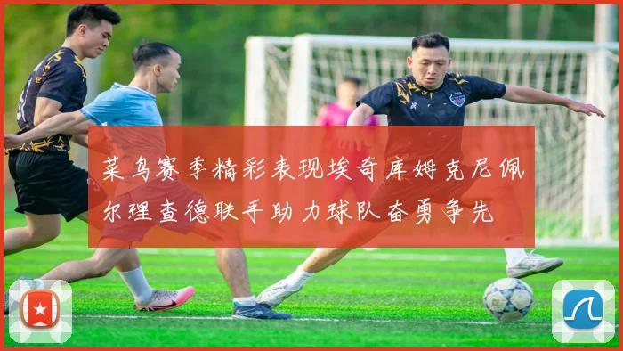 菜鸟赛季精彩表现埃奇库姆克尼佩尔理查德联手助力球队奋勇争先