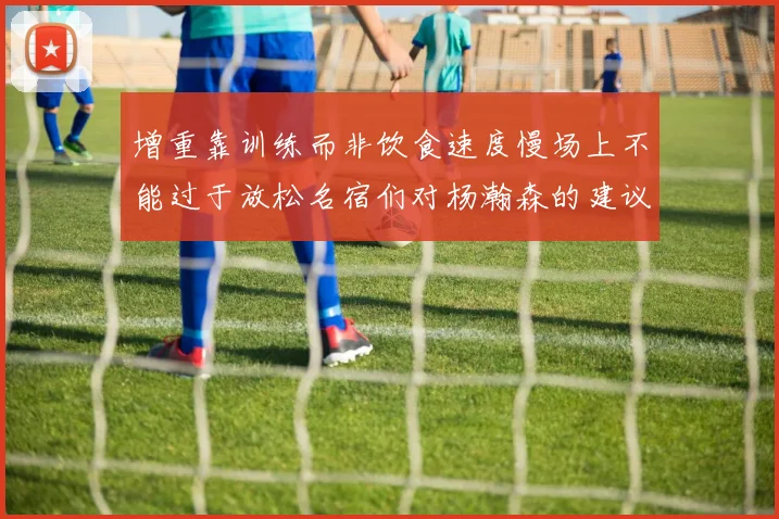 增重靠训练而非饮食速度慢场上不能过于放松名宿们对杨瀚森的建议