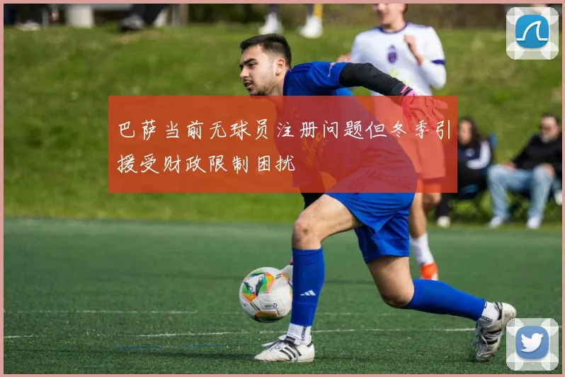 巴萨当前无球员注册问题但冬季引援受财政限制困扰