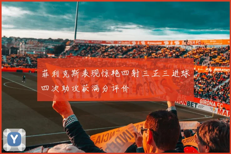 菲利克斯表现惊艳四射三正三进球四次助攻获满分评价