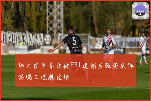 热火在罗齐尔被FBI逮捕后强势反弹实现三连胜佳绩