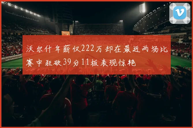 沃尔什年薪仅222万却在最近两场比赛中狂砍39分11板表现惊艳