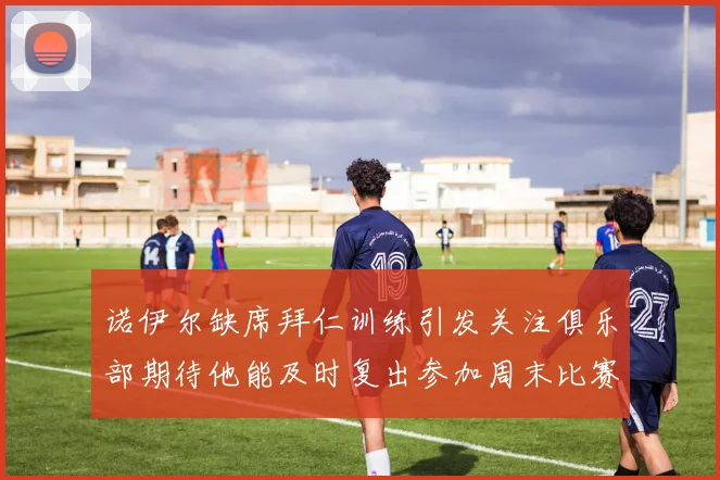 诺伊尔缺席拜仁训练引发关注俱乐部期待他能及时复出参加周末比赛