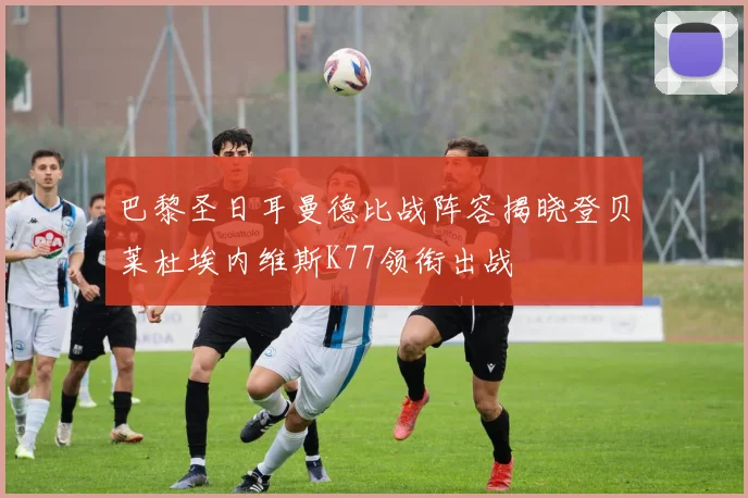巴黎圣日耳曼德比战阵容揭晓登贝莱杜埃内维斯K77领衔出战