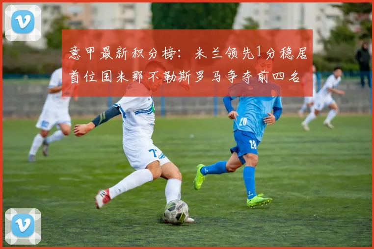 意甲最新积分榜：米兰领先1分稳居首位国米那不勒斯罗马争夺前四名