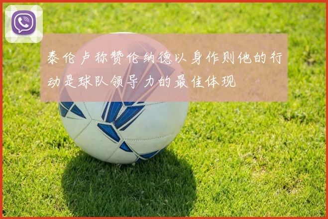 泰伦卢称赞伦纳德以身作则他的行动是球队领导力的最佳体现