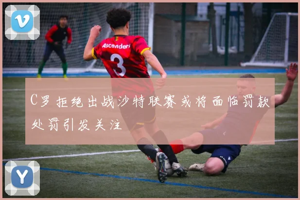 C罗拒绝出战沙特联赛或将面临罚款处罚引发关注